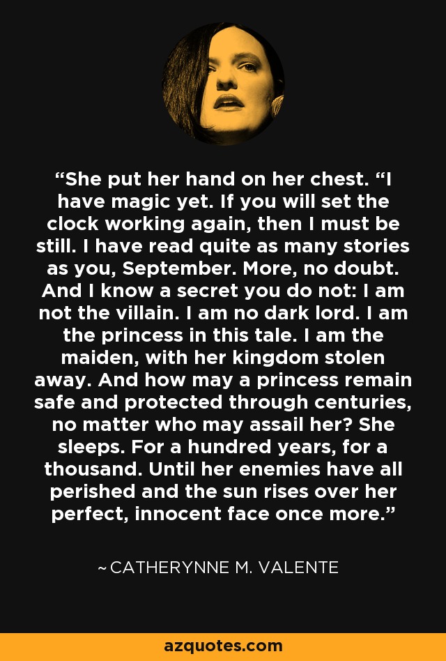 She put her hand on her chest. “I have magic yet. If you will set the clock working again, then I must be still. I have read quite as many stories as you, September. More, no doubt. And I know a secret you do not: I am not the villain. I am no dark lord. I am the princess in this tale. I am the maiden, with her kingdom stolen away. And how may a princess remain safe and protected through centuries, no matter who may assail her? She sleeps. For a hundred years, for a thousand. Until her enemies have all perished and the sun rises over her perfect, innocent face once more. - Catherynne M. Valente