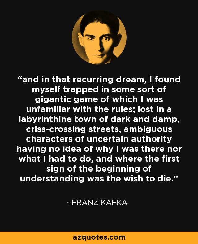 and in that recurring dream, I found myself trapped in some sort of gigantic game of which I was unfamiliar with the rules; lost in a labyrinthine town of dark and damp, criss-crossing streets, ambiguous characters of uncertain authority having no idea of why I was there nor what I had to do, and where the first sign of the beginning of understanding was the wish to die. - Franz Kafka