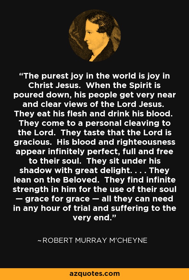 The purest joy in the world is joy in Christ Jesus. When the Spirit is poured down, his people get very near and clear views of the Lord Jesus. They eat his flesh and drink his blood. They come to a personal cleaving to the Lord. They taste that the Lord is gracious. His blood and righteousness appear infinitely perfect, full and free to their soul. They sit under his shadow with great delight. . . . They lean on the Beloved. They find infinite strength in him for the use of their soul — grace for grace — all they can need in any hour of trial and suffering to the very end. - Robert Murray M'Cheyne