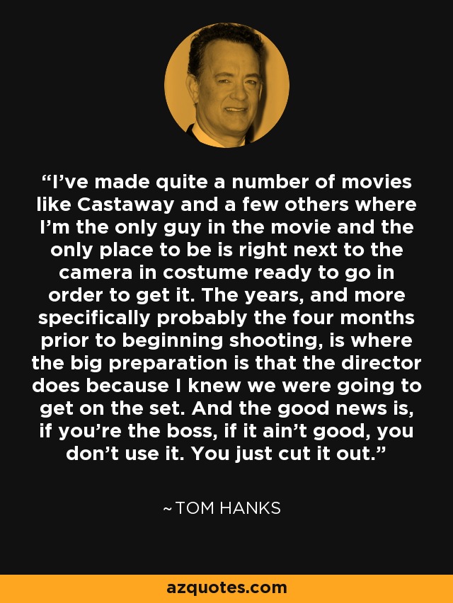 I've made quite a number of movies like Castaway and a few others where I'm the only guy in the movie and the only place to be is right next to the camera in costume ready to go in order to get it. The years, and more specifically probably the four months prior to beginning shooting, is where the big preparation is that the director does because I knew we were going to get on the set. And the good news is, if you're the boss, if it ain't good, you don't use it. You just cut it out. - Tom Hanks