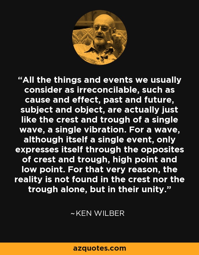 All the things and events we usually consider as irreconcilable, such as cause and effect, past and future, subject and object, are actually just like the crest and trough of a single wave, a single vibration. For a wave, although itself a single event, only expresses itself through the opposites of crest and trough, high point and low point. For that very reason, the reality is not found in the crest nor the trough alone, but in their unity. - Ken Wilber