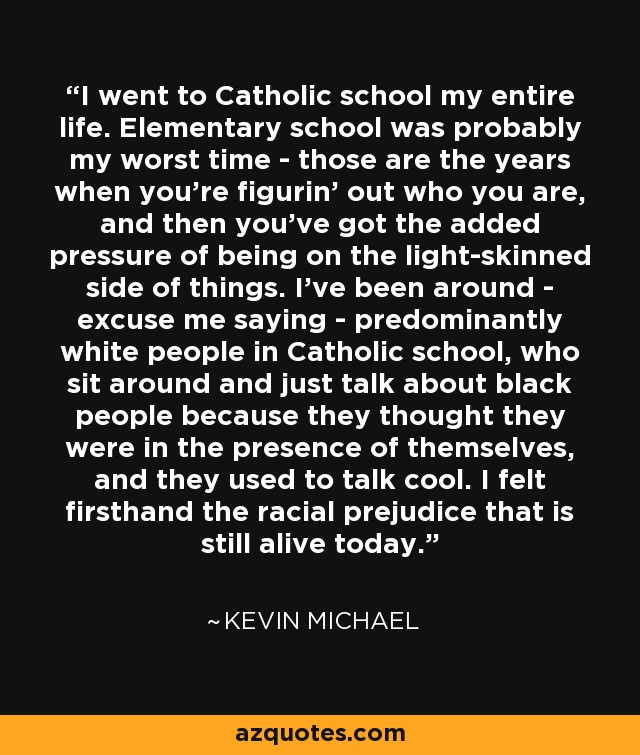 I went to Catholic school my entire life. Elementary school was probably my worst time - those are the years when you're figurin' out who you are, and then you've got the added pressure of being on the light-skinned side of things. I've been around - excuse me saying - predominantly white people in Catholic school, who sit around and just talk about black people because they thought they were in the presence of themselves, and they used to talk cool. I felt firsthand the racial prejudice that is still alive today. - Kevin michael