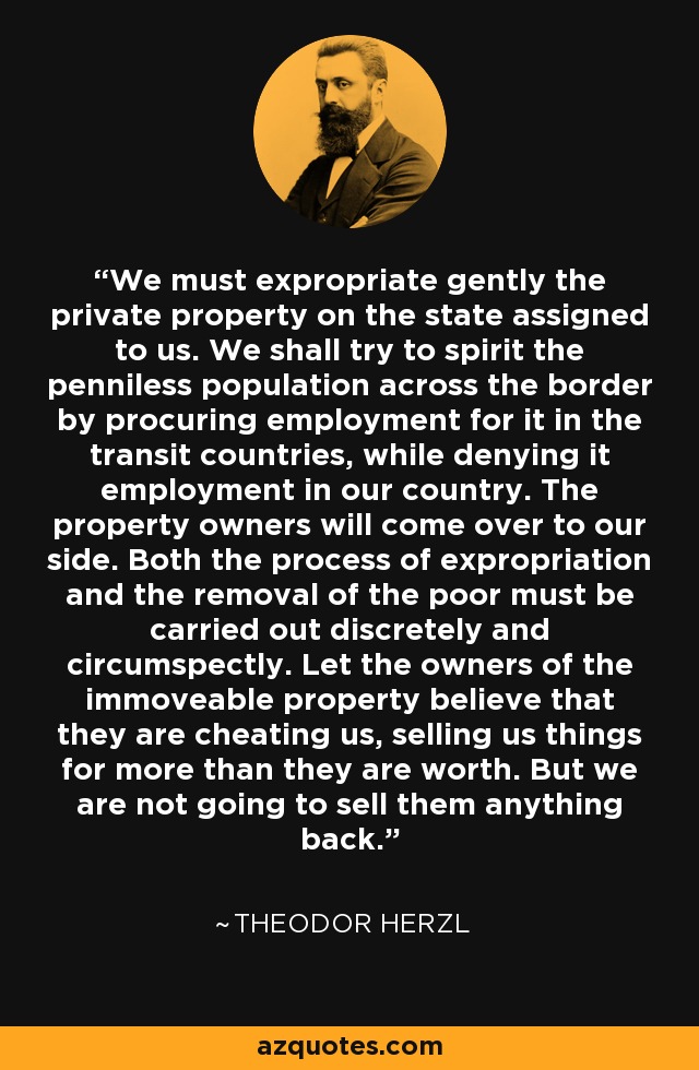 We must expropriate gently the private property on the state assigned to us. We shall try to spirit the penniless population across the border by procuring employment for it in the transit countries, while denying it employment in our country. The property owners will come over to our side. Both the process of expropriation and the removal of the poor must be carried out discretely and circumspectly. Let the owners of the immoveable property believe that they are cheating us, selling us things for more than they are worth. But we are not going to sell them anything back. - Theodor Herzl