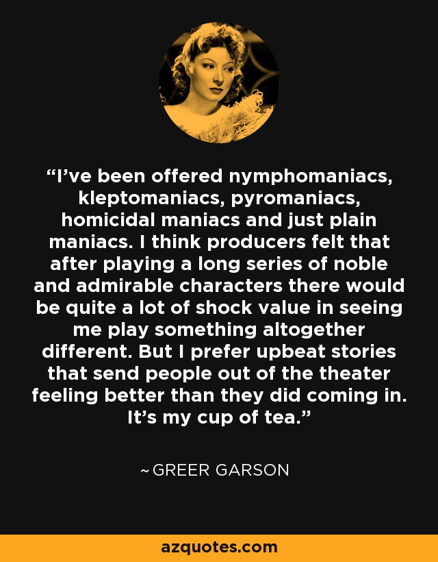 I've been offered nymphomaniacs, kleptomaniacs, pyromaniacs, homicidal maniacs and just plain maniacs. I think producers felt that after playing a long series of noble and admirable characters there would be quite a lot of shock value in seeing me play something altogether different. But I prefer upbeat stories that send people out of the theater feeling better than they did coming in. It's my cup of tea. - Greer Garson