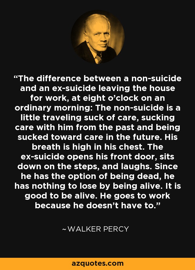 The difference between a non-suicide and an ex-suicide leaving the house for work, at eight o'clock on an ordinary morning: The non-suicide is a little traveling suck of care, sucking care with him from the past and being sucked toward care in the future. His breath is high in his chest. The ex-suicide opens his front door, sits down on the steps, and laughs. Since he has the option of being dead, he has nothing to lose by being alive. It is good to be alive. He goes to work because he doesn't have to. - Walker Percy