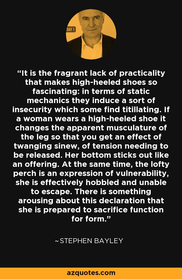 It is the fragrant lack of practicality that makes high-heeled shoes so fascinating: in terms of static mechanics they induce a sort of insecurity which some find titillating. If a woman wears a high-heeled shoe it changes the apparent musculature of the leg so that you get an effect of twanging sinew, of tension needing to be released. Her bottom sticks out like an offering. At the same time, the lofty perch is an expression of vulnerability, she is effectively hobbled and unable to escape. There is something arousing about this declaration that she is prepared to sacrifice function for form. - Stephen Bayley