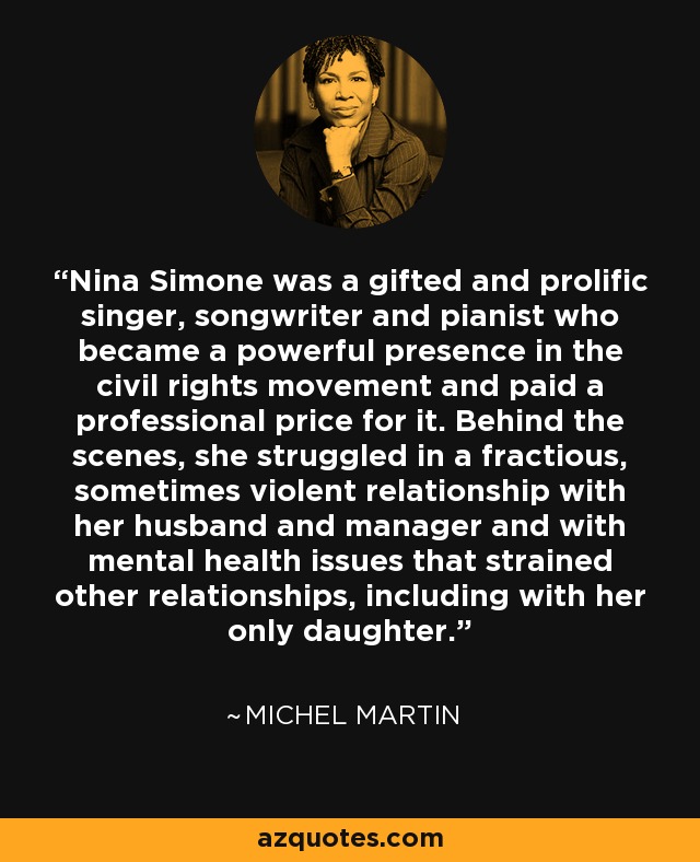 Nina Simone was a gifted and prolific singer, songwriter and pianist who became a powerful presence in the civil rights movement and paid a professional price for it. Behind the scenes, she struggled in a fractious, sometimes violent relationship with her husband and manager and with mental health issues that strained other relationships, including with her only daughter. - Michel Martin