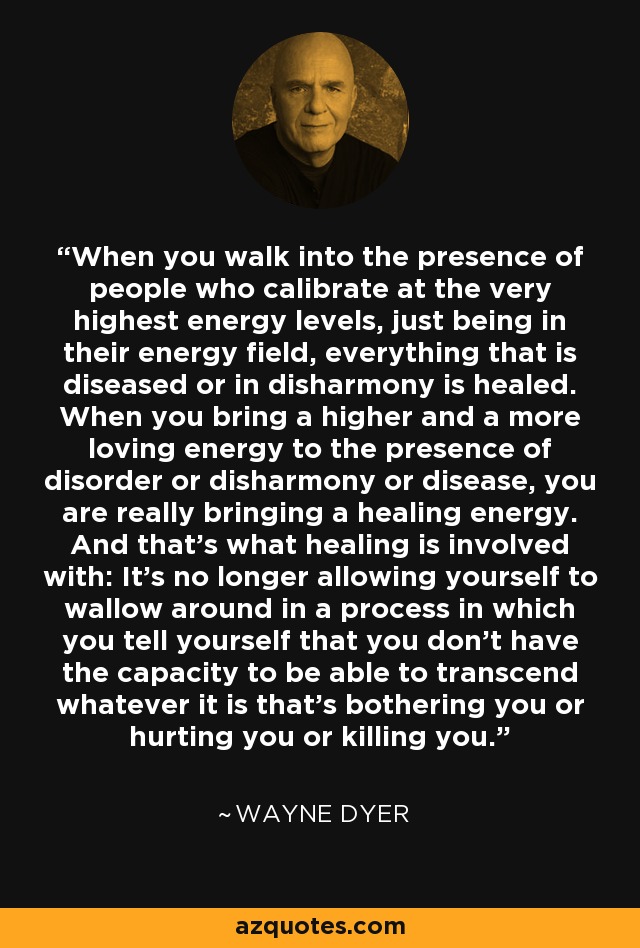 When you walk into the presence of people who calibrate at the very highest energy levels, just being in their energy field, everything that is diseased or in disharmony is healed. When you bring a higher and a more loving energy to the presence of disorder or disharmony or disease, you are really bringing a healing energy. And that's what healing is involved with: It's no longer allowing yourself to wallow around in a process in which you tell yourself that you don't have the capacity to be able to transcend whatever it is that's bothering you or hurting you or killing you. - Wayne Dyer