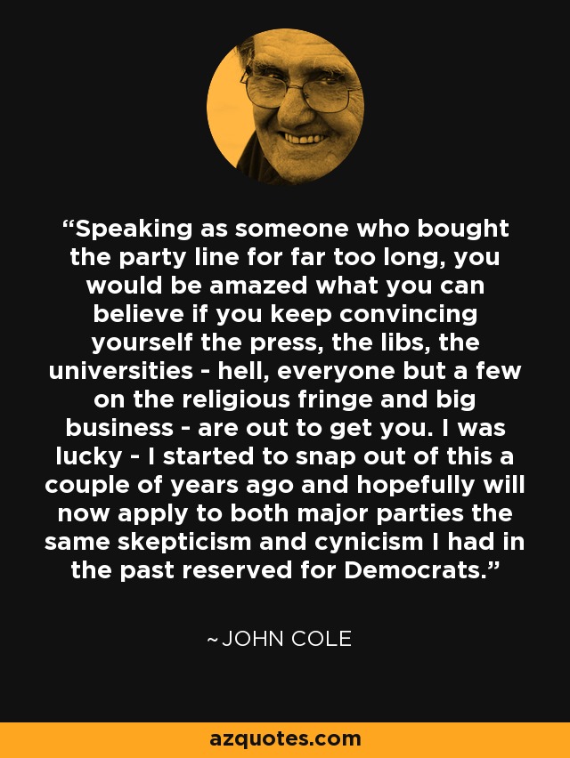 Speaking as someone who bought the party line for far too long, you would be amazed what you can believe if you keep convincing yourself the press, the libs, the universities - hell, everyone but a few on the religious fringe and big business - are out to get you. I was lucky - I started to snap out of this a couple of years ago and hopefully will now apply to both major parties the same skepticism and cynicism I had in the past reserved for Democrats. - John Cole