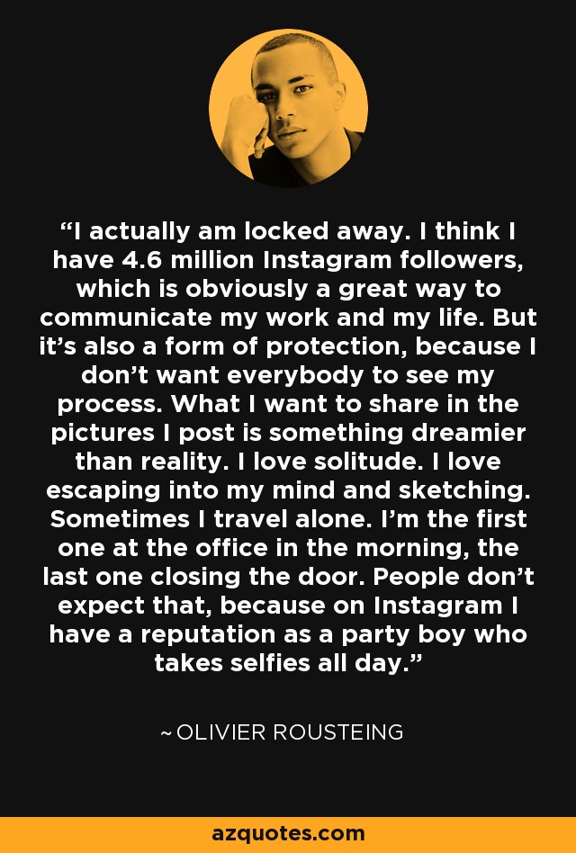 I actually am locked away. I think I have 4.6 million Instagram followers, which is obviously a great way to communicate my work and my life. But it's also a form of protection, because I don't want everybody to see my process. What I want to share in the pictures I post is something dreamier than reality. I love solitude. I love escaping into my mind and sketching. Sometimes I travel alone. I'm the first one at the office in the morning, the last one closing the door. People don't expect that, because on Instagram I have a reputation as a party boy who takes selfies all day. - Olivier Rousteing