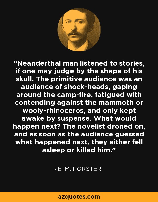 Neanderthal man listened to stories, if one may judge by the shape of his skull. The primitive audience was an audience of shock-heads, gaping around the camp-fire, fatigued with contending against the mammoth or wooly-rhinoceros, and only kept awake by suspense. What would happen next? The novelist droned on, and as soon as the audience guessed what happened next, they either fell asleep or killed him. - E. M. Forster