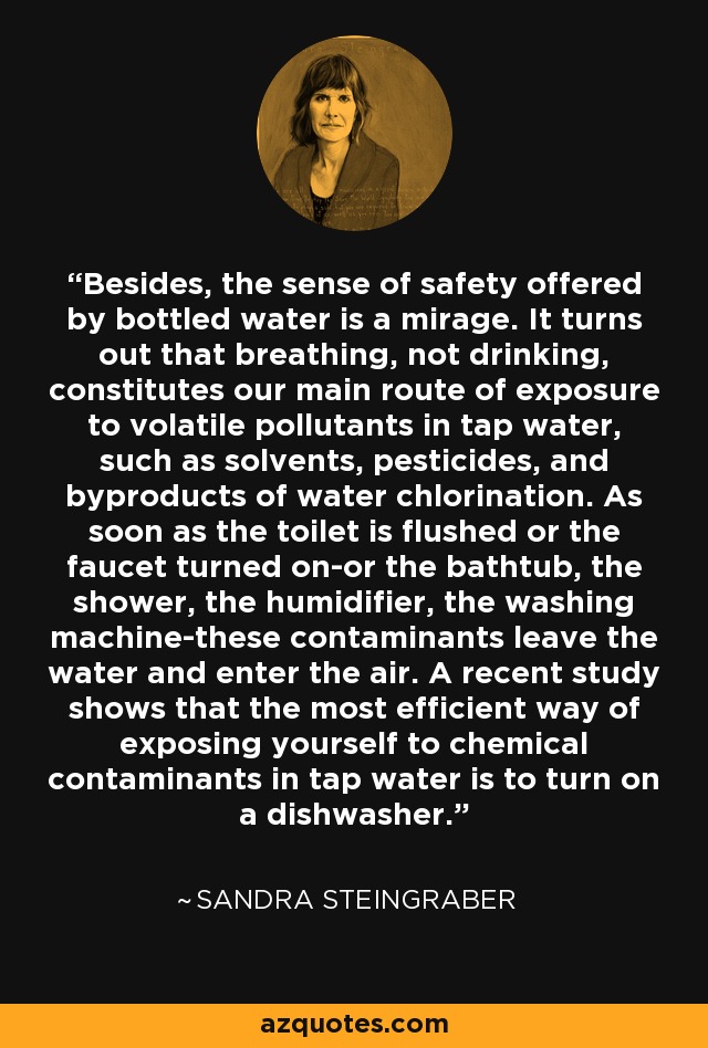 Además, la sensación de seguridad que ofrece el agua embotellada es un espejismo. Resulta que respirar, y no beber, constituye nuestra principal vía de exposición a los contaminantes volátiles del agua del grifo, como disolventes, pesticidas y subproductos de la cloración del agua. En cuanto se tira de la cadena o se abre el grifo -o la bañera, la ducha, el humidificador, la lavadora-, estos contaminantes abandonan el agua y pasan al aire. Un estudio reciente demuestra que la forma más eficaz de exponerse a los contaminantes químicos del agua del grifo es encender el lavavajillas. - Sandra Steingraber