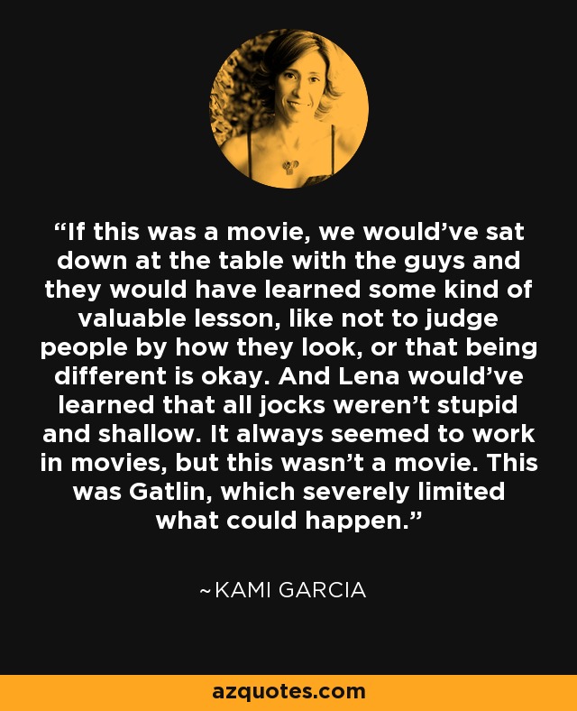 If this was a movie, we would've sat down at the table with the guys and they would have learned some kind of valuable lesson, like not to judge people by how they look, or that being different is okay. And Lena would've learned that all jocks weren't stupid and shallow. It always seemed to work in movies, but this wasn't a movie. This was Gatlin, which severely limited what could happen. - Kami Garcia