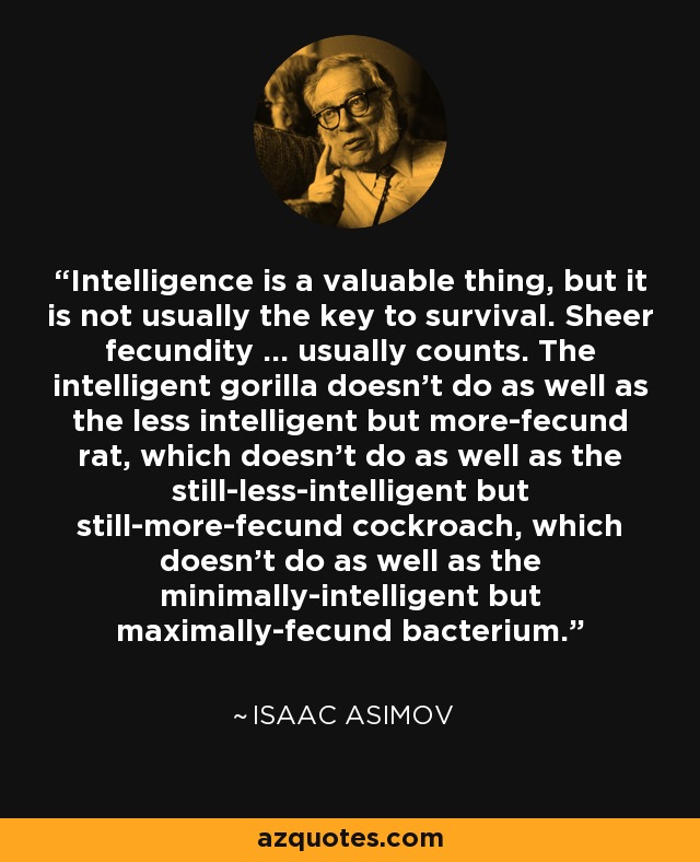 Intelligence is a valuable thing, but it is not usually the key to survival. Sheer fecundity ... usually counts. The intelligent gorilla doesn't do as well as the less intelligent but more-fecund rat, which doesn't do as well as the still-less-intelligent but still-more-fecund cockroach, which doesn't do as well as the minimally-intelligent but maximally-fecund bacterium. - Isaac Asimov