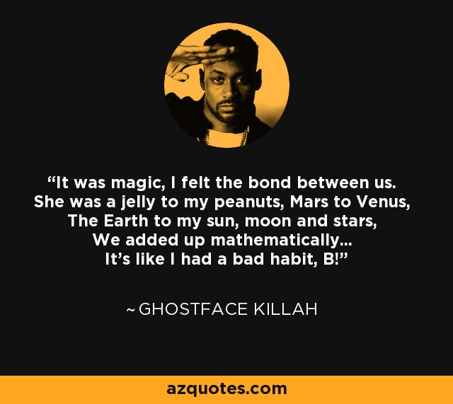 It was magic, I felt the bond between us. She was a jelly to my peanuts, Mars to Venus, The Earth to my sun, moon and stars, We added up mathematically... It's like I had a bad habit, B! - Ghostface Killah