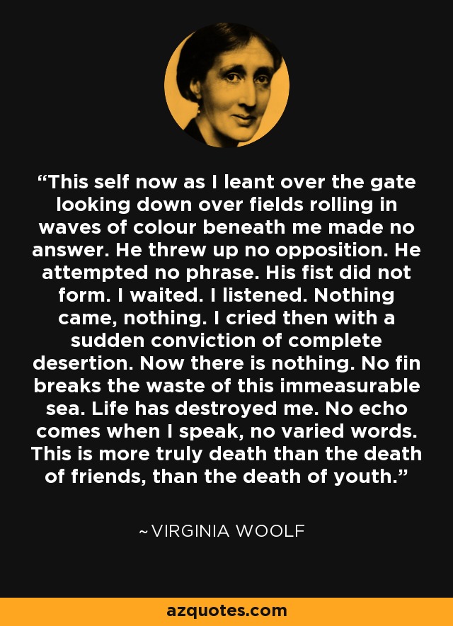 This self now as I leant over the gate looking down over fields rolling in waves of colour beneath me made no answer. He threw up no opposition. He attempted no phrase. His fist did not form. I waited. I listened. Nothing came, nothing. I cried then with a sudden conviction of complete desertion. Now there is nothing. No fin breaks the waste of this immeasurable sea. Life has destroyed me. No echo comes when I speak, no varied words. This is more truly death than the death of friends, than the death of youth. - Virginia Woolf