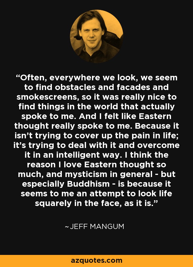 Often, everywhere we look, we seem to find obstacles and facades and smokescreens, so it was really nice to find things in the world that actually spoke to me. And I felt like Eastern thought really spoke to me. Because it isn't trying to cover up the pain in life; it's trying to deal with it and overcome it in an intelligent way. I think the reason I love Eastern thought so much, and mysticism in general - but especially Buddhism - is because it seems to me an attempt to look life squarely in the face, as it is. - Jeff Mangum