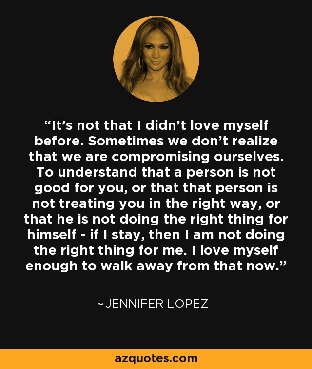 It's not that I didn't love myself before. Sometimes we don't realize that we are compromising ourselves. To understand that a person is not good for you, or that that person is not treating you in the right way, or that he is not doing the right thing for himself - if I stay, then I am not doing the right thing for me. I love myself enough to walk away from that now. - Jennifer Lopez