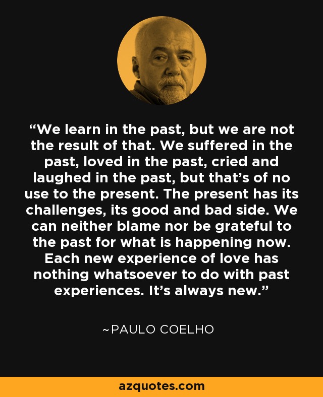 We learn in the past, but we are not the result of that. We suffered in the past, loved in the past, cried and laughed in the past, but that's of no use to the present. The present has its challenges, its good and bad side. We can neither blame nor be grateful to the past for what is happening now. Each new experience of love has nothing whatsoever to do with past experiences. It's always new. - Paulo Coelho