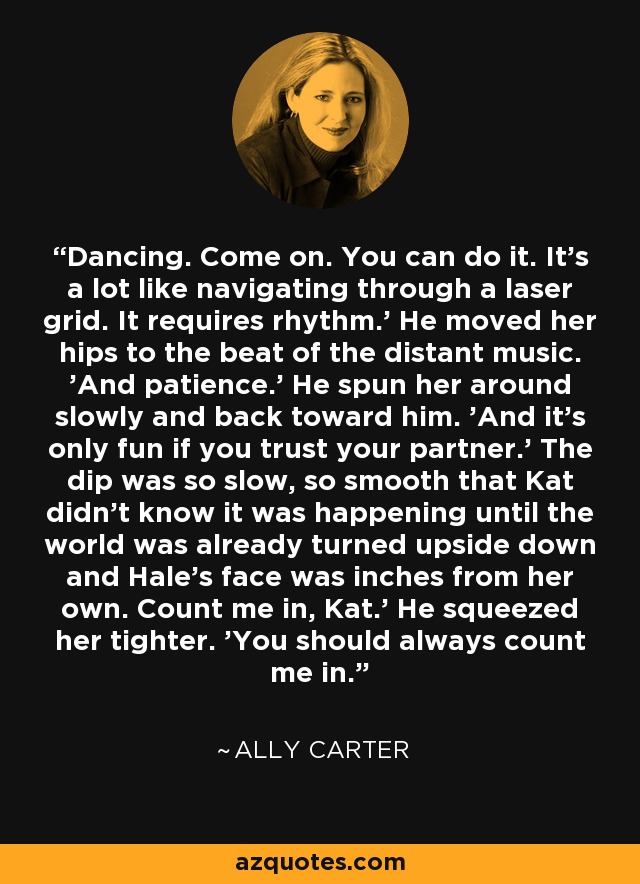 Dancing. Come on. You can do it. It's a lot like navigating through a laser grid. It requires rhythm.' He moved her hips to the beat of the distant music. 'And patience.' He spun her around slowly and back toward him. 'And it's only fun if you trust your partner.' The dip was so slow, so smooth that Kat didn't know it was happening until the world was already turned upside down and Hale's face was inches from her own. Count me in, Kat.' He squeezed her tighter. 'You should always count me in. - Ally Carter