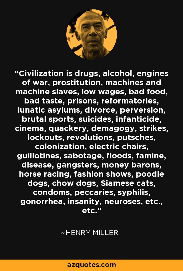 Civilization is drugs, alcohol, engines of war, prostitution, machines and machine slaves, low wages, bad food, bad taste, prisons, reformatories, lunatic asylums, divorce, perversion, brutal sports, suicides, infanticide, cinema, quackery, demagogy, strikes, lockouts, revolutions, putsches, colonization, electric chairs, guillotines, sabotage, floods, famine, disease, gangsters, money barons, horse racing, fashion shows, poodle dogs, chow dogs, Siamese cats, condoms, peccaries, syphilis, gonorrhea, insanity, neuroses, etc., etc. - Henry Miller