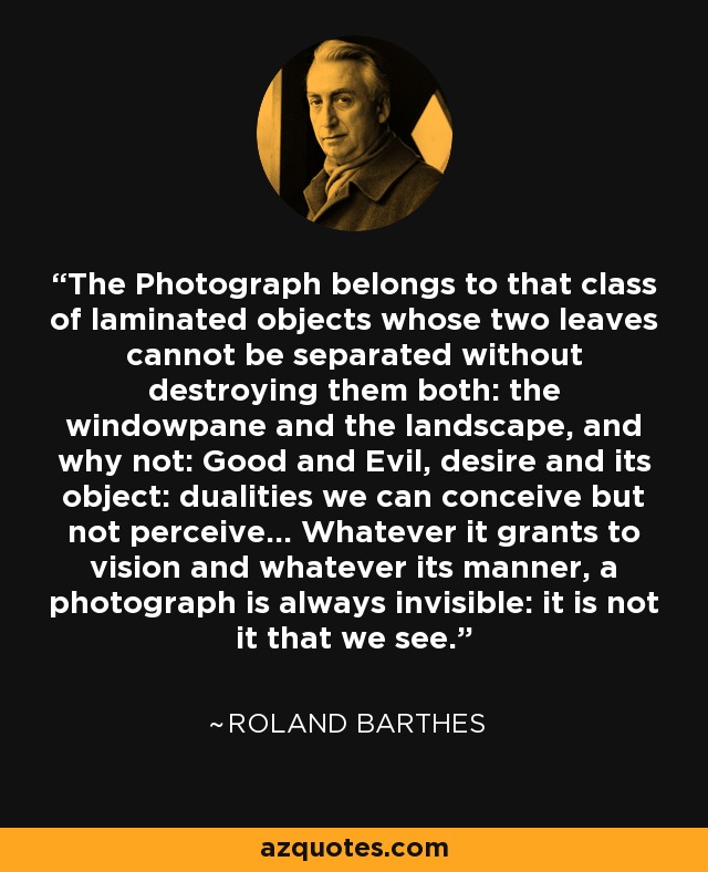 The Photograph belongs to that class of laminated objects whose two leaves cannot be separated without destroying them both: the windowpane and the landscape, and why not: Good and Evil, desire and its object: dualities we can conceive but not perceive... Whatever it grants to vision and whatever its manner, a photograph is always invisible: it is not it that we see. - Roland Barthes