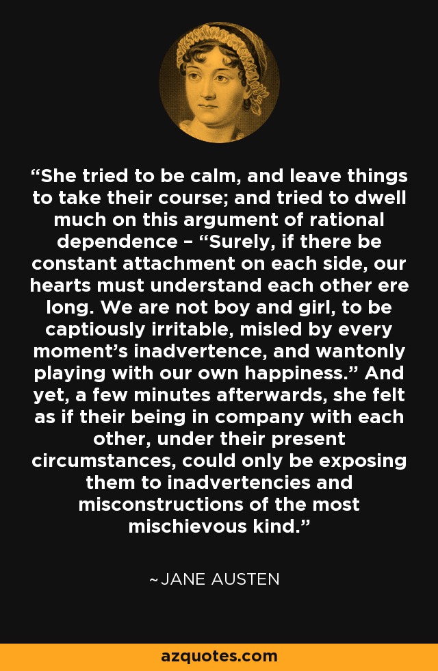 She tried to be calm, and leave things to take their course; and tried to dwell much on this argument of rational dependence – “Surely, if there be constant attachment on each side, our hearts must understand each other ere long. We are not boy and girl, to be captiously irritable, misled by every moment’s inadvertence, and wantonly playing with our own happiness.” And yet, a few minutes afterwards, she felt as if their being in company with each other, under their present circumstances, could only be exposing them to inadvertencies and misconstructions of the most mischievous kind. - Jane Austen