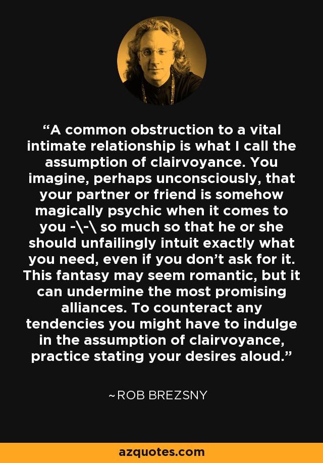 A common obstruction to a vital intimate relationship is what I call the assumption of clairvoyance. You imagine, perhaps unconsciously, that your partner or friend is somehow magically psychic when it comes to you -\-\ so much so that he or she should unfailingly intuit exactly what you need, even if you don't ask for it. This fantasy may seem romantic, but it can undermine the most promising alliances. To counteract any tendencies you might have to indulge in the assumption of clairvoyance, practice stating your desires aloud. - Rob Brezsny