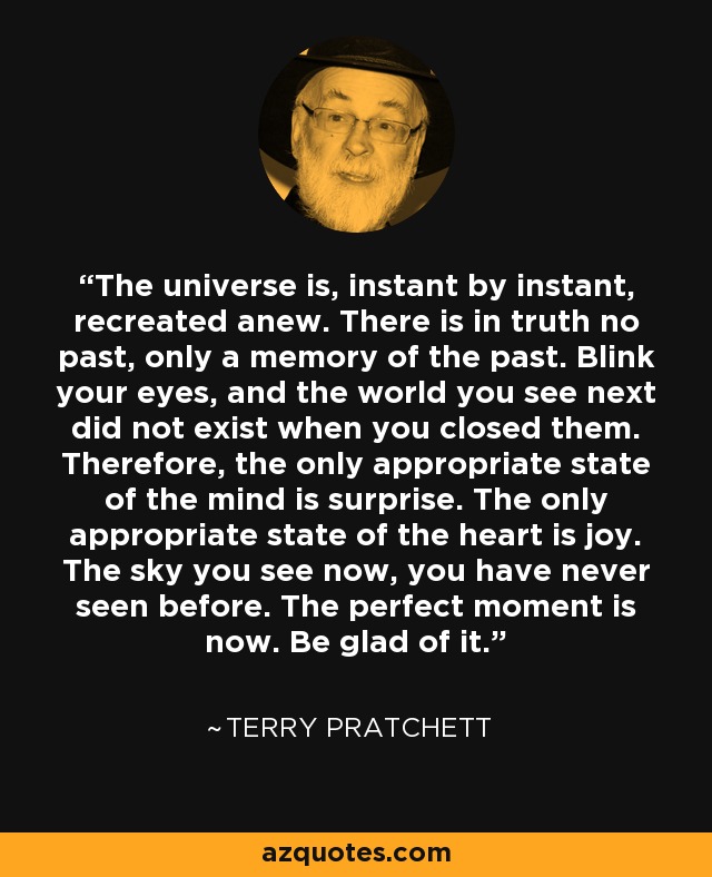 The universe is, instant by instant, recreated anew. There is in truth no past, only a memory of the past. Blink your eyes, and the world you see next did not exist when you closed them. Therefore, the only appropriate state of the mind is surprise. The only appropriate state of the heart is joy. The sky you see now, you have never seen before. The perfect moment is now. Be glad of it. - Terry Pratchett