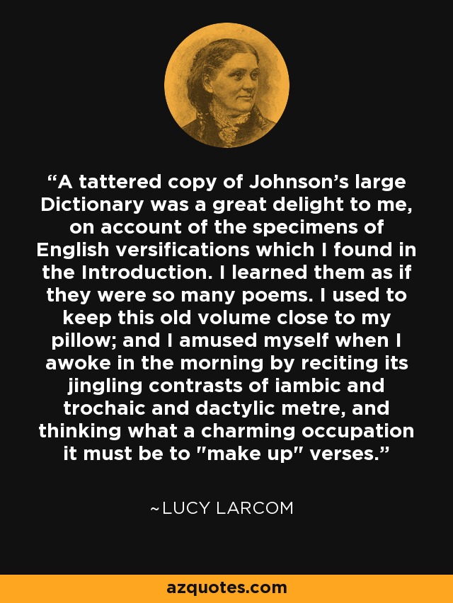 A tattered copy of Johnson's large Dictionary was a great delight to me, on account of the specimens of English versifications which I found in the Introduction. I learned them as if they were so many poems. I used to keep this old volume close to my pillow; and I amused myself when I awoke in the morning by reciting its jingling contrasts of iambic and trochaic and dactylic metre, and thinking what a charming occupation it must be to 