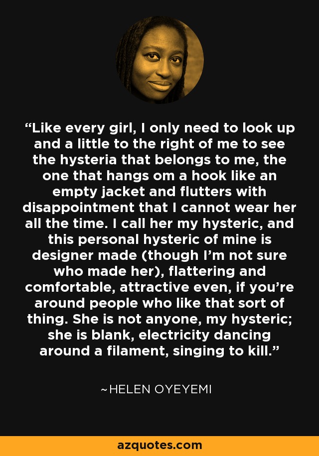 Like every girl, I only need to look up and a little to the right of me to see the hysteria that belongs to me, the one that hangs om a hook like an empty jacket and flutters with disappointment that I cannot wear her all the time. I call her my hysteric, and this personal hysteric of mine is designer made (though I'm not sure who made her), flattering and comfortable, attractive even, if you're around people who like that sort of thing. She is not anyone, my hysteric; she is blank, electricity dancing around a filament, singing to kill. - Helen Oyeyemi