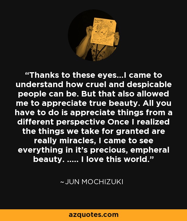 Thanks to these eyes...I came to understand how cruel and despicable people can be. But that also allowed me to appreciate true beauty. All you have to do is appreciate things from a different perspective Once I realized the things we take for granted are really miracles, I came to see everything in it's precious, empheral beauty. ..... I love this world. - Jun Mochizuki