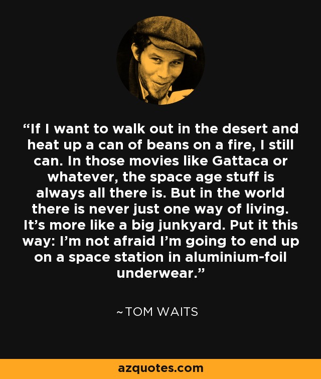 If I want to walk out in the desert and heat up a can of beans on a fire, I still can. In those movies like Gattaca or whatever, the space age stuff is always all there is. But in the world there is never just one way of living. It's more like a big junkyard. Put it this way: I'm not afraid I'm going to end up on a space station in aluminium-foil underwear. - Tom Waits