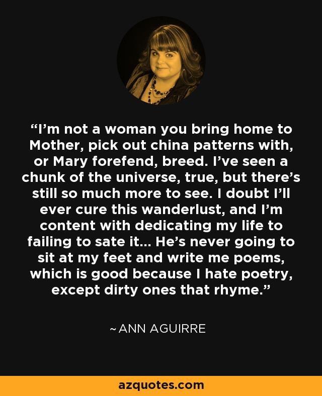 I’m not a woman you bring home to Mother, pick out china patterns with, or Mary forefend, breed. I’ve seen a chunk of the universe, true, but there’s still so much more to see. I doubt I’ll ever cure this wanderlust, and I’m content with dedicating my life to failing to sate it... He’s never going to sit at my feet and write me poems, which is good because I hate poetry, except dirty ones that rhyme. - Ann Aguirre