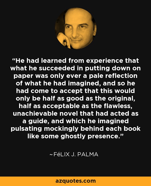 He had learned from experience that what he succeeded in putting down on paper was only ever a pale reflection of what he had imagined, and so he had come to accept that this would only be half as good as the original, half as acceptable as the flawless, unachievable novel that had acted as a guide, and which he imagined pulsating mockingly behind each book like some ghostly presence. - Félix J. Palma