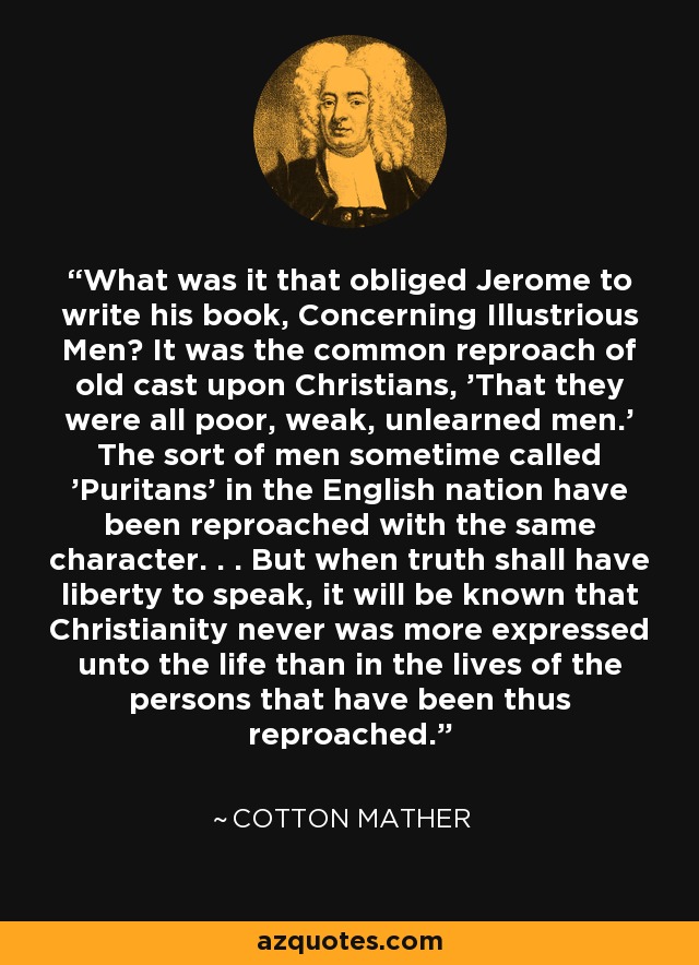 What was it that obliged Jerome to write his book, Concerning Illustrious Men? It was the common reproach of old cast upon Christians, 'That they were all poor, weak, unlearned men.' The sort of men sometime called 'Puritans' in the English nation have been reproached with the same character. . . But when truth shall have liberty to speak, it will be known that Christianity never was more expressed unto the life than in the lives of the persons that have been thus reproached. - Cotton Mather