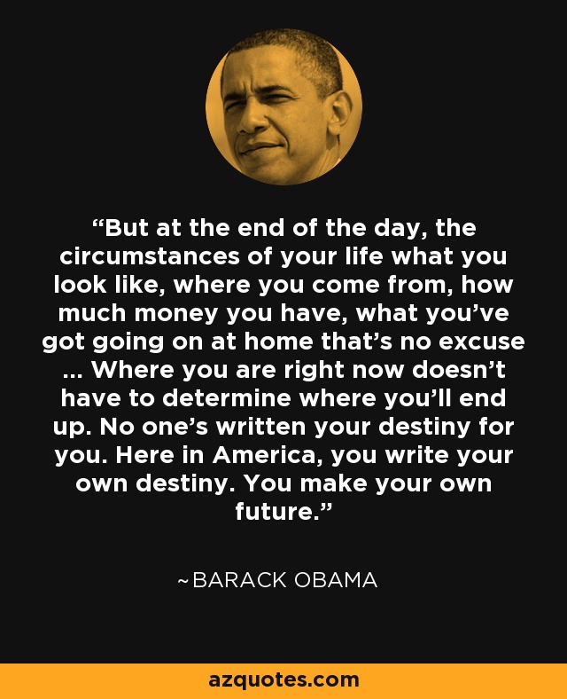 But at the end of the day, the circumstances of your life what you look like, where you come from, how much money you have, what you've got going on at home that's no excuse ... Where you are right now doesn't have to determine where you'll end up. No one's written your destiny for you. Here in America, you write your own destiny. You make your own future. - Barack Obama