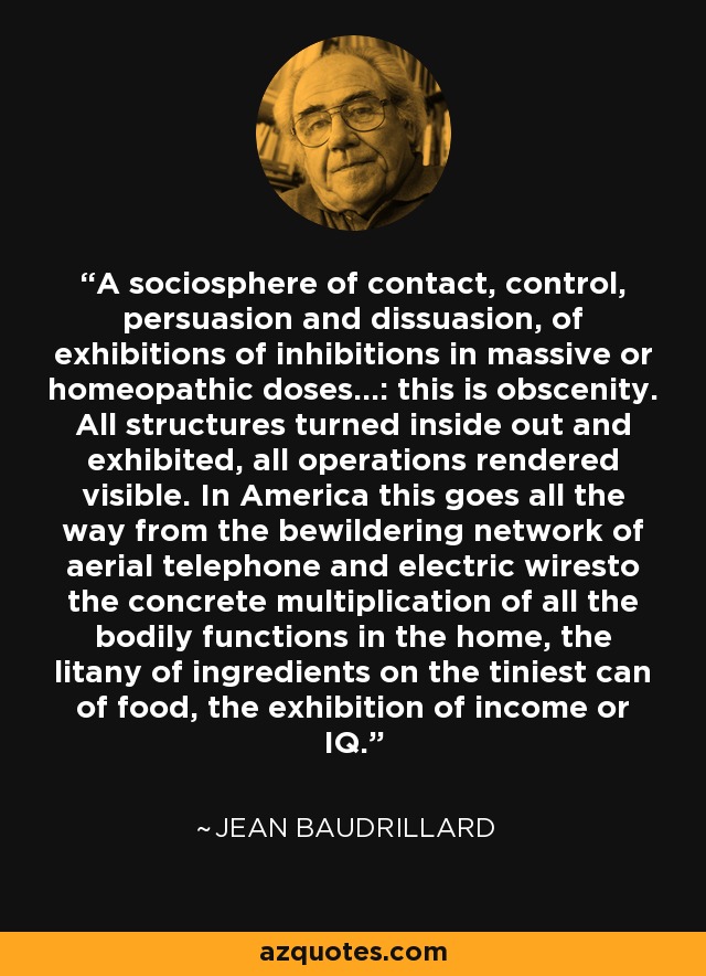 A sociosphere of contact, control, persuasion and dissuasion, of exhibitions of inhibitions in massive or homeopathic doses...: this is obscenity. All structures turned inside out and exhibited, all operations rendered visible. In America this goes all the way from the bewildering network of aerial telephone and electric wiresto the concrete multiplication of all the bodily functions in the home, the litany of ingredients on the tiniest can of food, the exhibition of income or IQ. - Jean Baudrillard