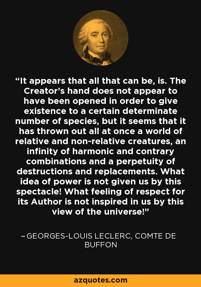 It appears that all that can be, is. The Creator's hand does not appear to have been opened in order to give existence to a certain determinate number of species, but it seems that it has thrown out all at once a world of relative and non-relative creatures, an infinity of harmonic and contrary combinations and a perpetuity of destructions and replacements. What idea of power is not given us by this spectacle! What feeling of respect for its Author is not inspired in us by this view of the universe! - Georges-Louis Leclerc, Comte de Buffon