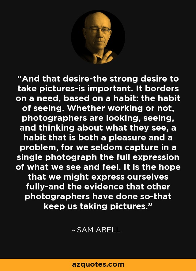 And that desire-the strong desire to take pictures-is important. It borders on a need, based on a habit: the habit of seeing. Whether working or not, photographers are looking, seeing, and thinking about what they see, a habit that is both a pleasure and a problem, for we seldom capture in a single photograph the full expression of what we see and feel. It is the hope that we might express ourselves fully-and the evidence that other photographers have done so-that keep us taking pictures. - Sam Abell