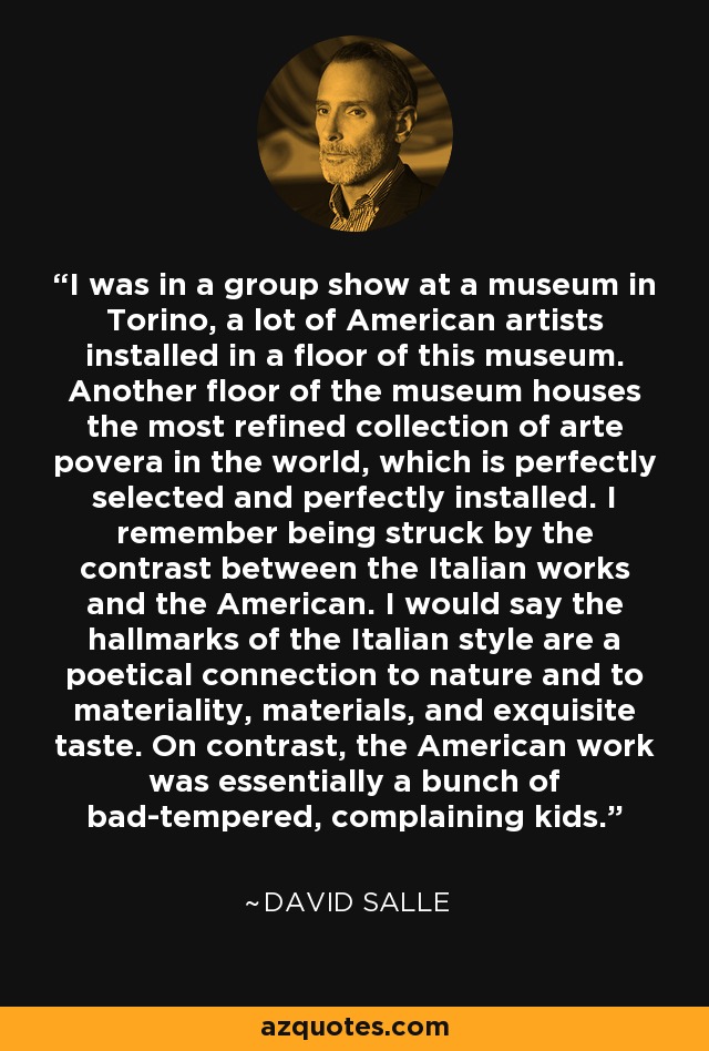 I was in a group show at a museum in Torino, a lot of American artists installed in a floor of this museum. Another floor of the museum houses the most refined collection of arte povera in the world, which is perfectly selected and perfectly installed. I remember being struck by the contrast between the Italian works and the American. I would say the hallmarks of the Italian style are a poetical connection to nature and to materiality, materials, and exquisite taste. On contrast, the American work was essentially a bunch of bad-tempered, complaining kids. - David Salle