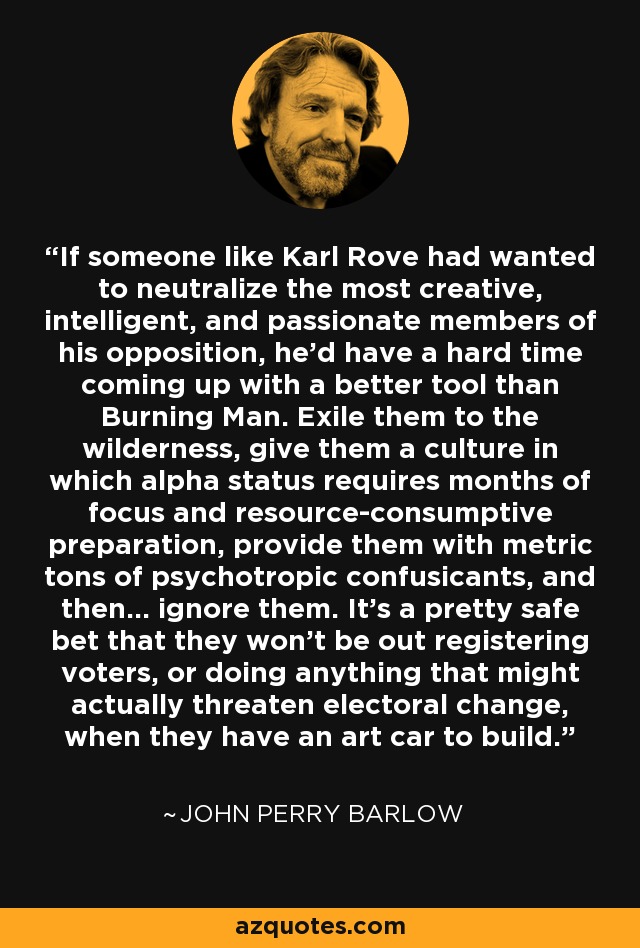 If someone like Karl Rove had wanted to neutralize the most creative, intelligent, and passionate members of his opposition, he'd have a hard time coming up with a better tool than Burning Man. Exile them to the wilderness, give them a culture in which alpha status requires months of focus and resource-consumptive preparation, provide them with metric tons of psychotropic confusicants, and then... ignore them. It's a pretty safe bet that they won't be out registering voters, or doing anything that might actually threaten electoral change, when they have an art car to build. - John Perry Barlow