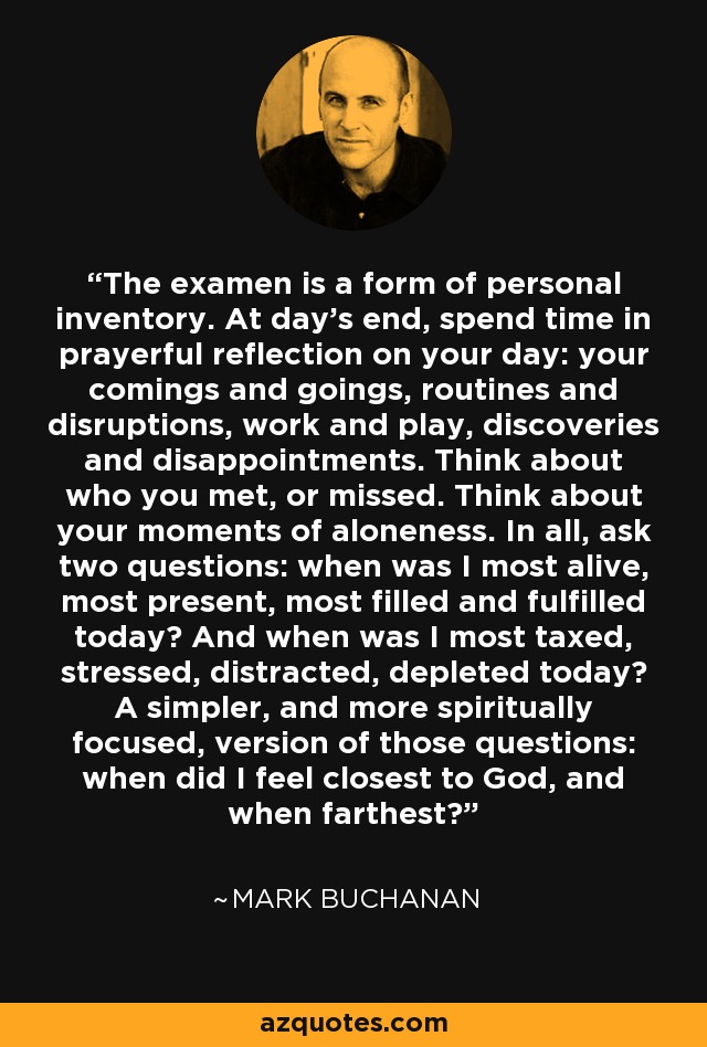 The examen is a form of personal inventory. At day’s end, spend time in prayerful reflection on your day: your comings and goings, routines and disruptions, work and play, discoveries and disappointments. Think about who you met, or missed. Think about your moments of aloneness. In all, ask two questions: when was I most alive, most present, most filled and fulfilled today? And when was I most taxed, stressed, distracted, depleted today? A simpler, and more spiritually focused, version of those questions: when did I feel closest to God, and when farthest? - Mark Buchanan