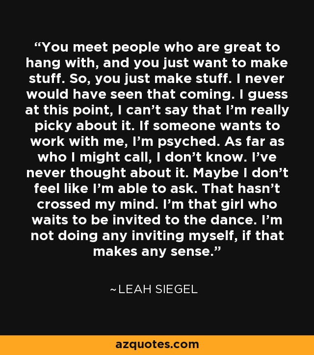 You meet people who are great to hang with, and you just want to make stuff. So, you just make stuff. I never would have seen that coming. I guess at this point, I can't say that I'm really picky about it. If someone wants to work with me, I'm psyched. As far as who I might call, I don't know. I've never thought about it. Maybe I don't feel like I'm able to ask. That hasn't crossed my mind. I'm that girl who waits to be invited to the dance. I'm not doing any inviting myself, if that makes any sense. - Leah Siegel