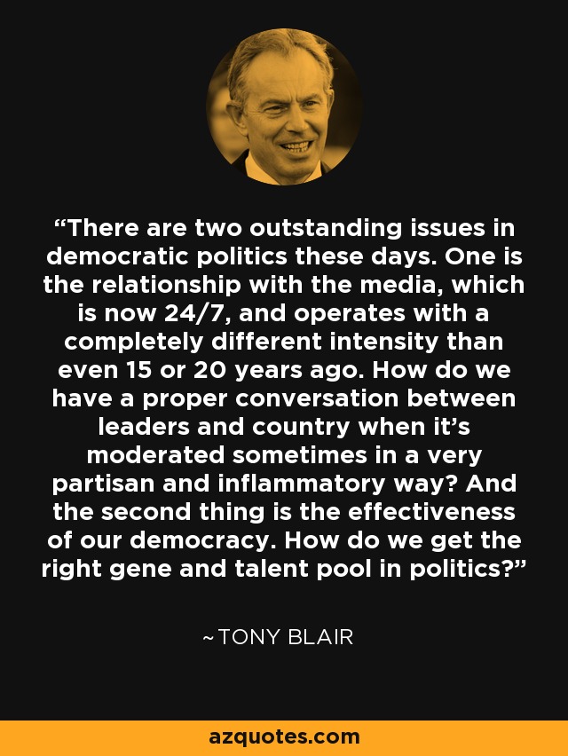 There are two outstanding issues in democratic politics these days. One is the relationship with the media, which is now 24/7, and operates with a completely different intensity than even 15 or 20 years ago. How do we have a proper conversation between leaders and country when it's moderated sometimes in a very partisan and inflammatory way? And the second thing is the effectiveness of our democracy. How do we get the right gene and talent pool in politics? - Tony Blair