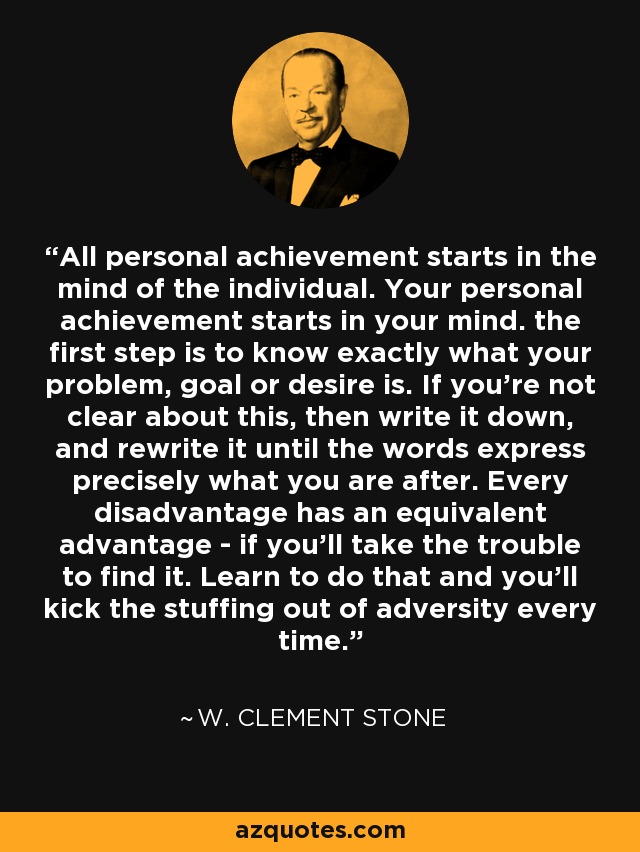 All personal achievement starts in the mind of the individual. Your personal achievement starts in your mind. the first step is to know exactly what your problem, goal or desire is. If you're not clear about this, then write it down, and rewrite it until the words express precisely what you are after. Every disadvantage has an equivalent advantage - if you'll take the trouble to find it. Learn to do that and you'll kick the stuffing out of adversity every time. - W. Clement Stone