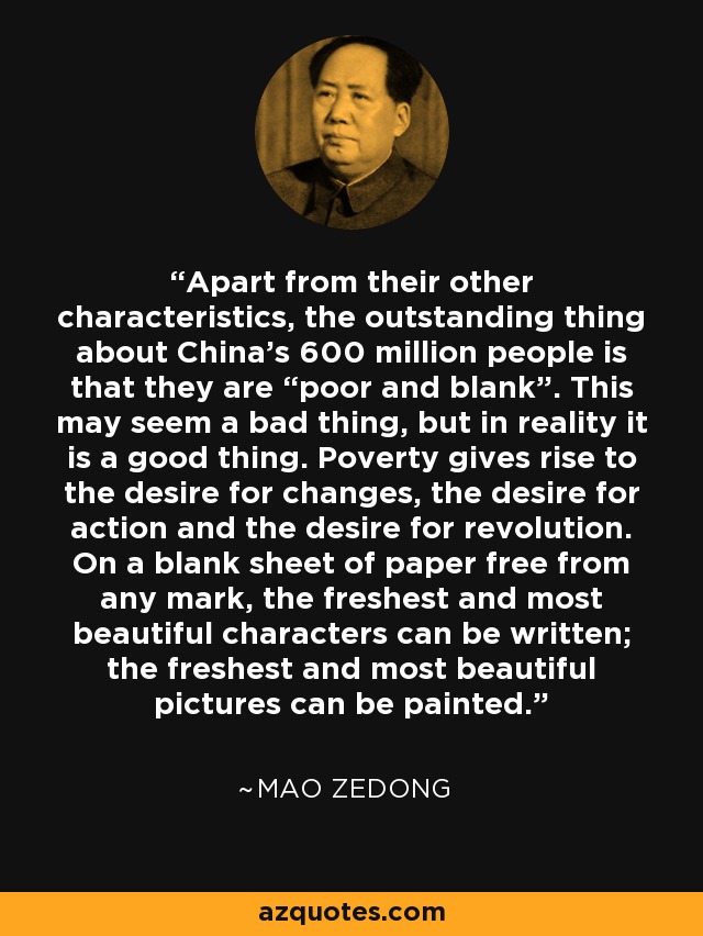 Apart from their other characteristics, the outstanding thing about China's 600 million people is that they are “poor and blank”. This may seem a bad thing, but in reality it is a good thing. Poverty gives rise to the desire for changes, the desire for action and the desire for revolution. On a blank sheet of paper free from any mark, the freshest and most beautiful characters can be written; the freshest and most beautiful pictures can be painted. - Mao Zedong