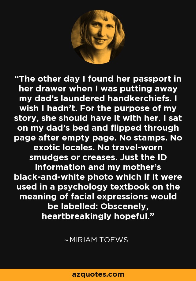 The other day I found her passport in her drawer when I was putting away my dad's laundered handkerchiefs. I wish I hadn't. For the purpose of my story, she should have it with her. I sat on my dad's bed and flipped through page after empty page. No stamps. No exotic locales. No travel-worn smudges or creases. Just the ID information and my mother's black-and-white photo which if it were used in a psychology textbook on the meaning of facial expressions would be labelled: Obscenely, heartbreakingly hopeful. - Miriam Toews