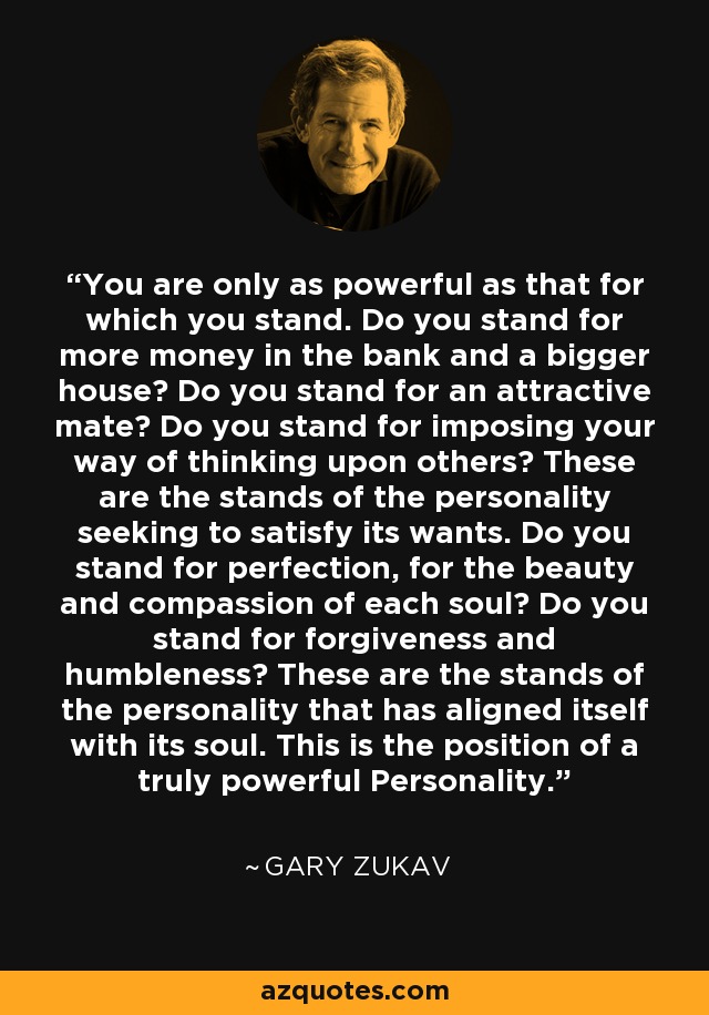 You are only as powerful as that for which you stand. Do you stand for more money in the bank and a bigger house? Do you stand for an attractive mate? Do you stand for imposing your way of thinking upon others? These are the stands of the personality seeking to satisfy its wants. Do you stand for perfection, for the beauty and compassion of each soul? Do you stand for forgiveness and humbleness? These are the stands of the personality that has aligned itself with its soul. This is the position of a truly powerful Personality. - Gary Zukav