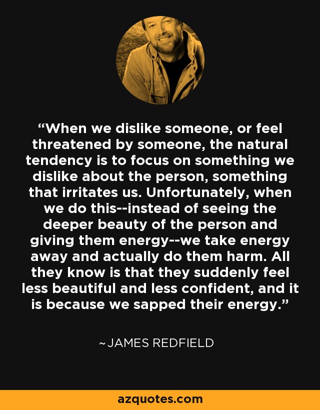 When we dislike someone, or feel threatened by someone, the natural tendency is to focus on something we dislike about the person, something that irritates us. Unfortunately, when we do this--instead of seeing the deeper beauty of the person and giving them energy--we take energy away and actually do them harm. All they know is that they suddenly feel less beautiful and less confident, and it is because we sapped their energy. - James Redfield